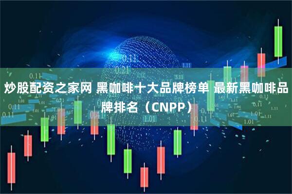炒股配资之家网 黑咖啡十大品牌榜单 最新黑咖啡品牌排名（CNPP）