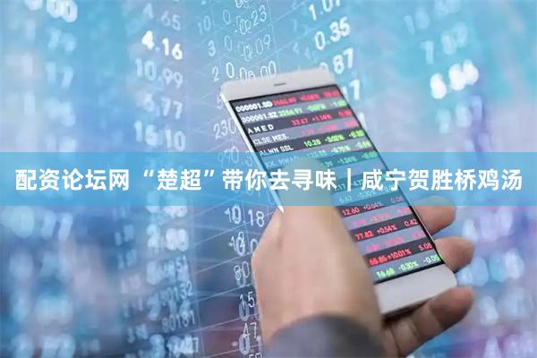 配资论坛网 “楚超”带你去寻味｜咸宁贺胜桥鸡汤