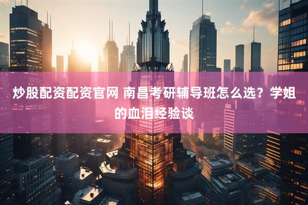 炒股配资配资官网 南昌考研辅导班怎么选？学姐的血泪经验谈