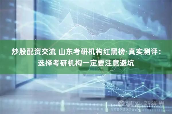 炒股配资交流 山东考研机构红黑榜·真实测评：选择考研机构一定要注意避坑