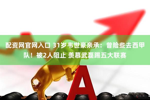 配资网官网入口 31岁韦世豪亲承：曾险些去西甲队！被2人阻止 羡慕武磊踢五大联赛