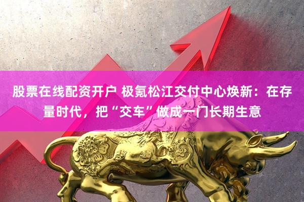 股票在线配资开户 极氪松江交付中心焕新：在存量时代，把“交车”做成一门长期生意