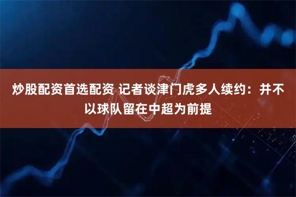 炒股配资首选配资 记者谈津门虎多人续约:并不以球队留在中超为前提
