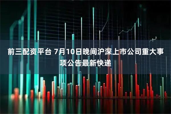 前三配资平台 7月10日晚间沪深上市公司重大事项公告最新快递