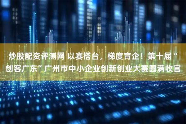 炒股配资评测网 以赛搭台,梯度育企!第十届“创客广东”广州市中小企业创新创业大赛圆满收官