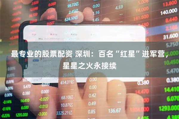 最专业的股票配资 深圳：百名“红星”进军营，星星之火永接续