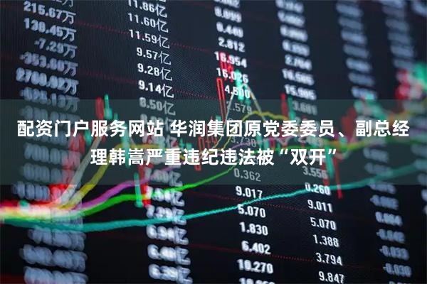 配资门户服务网站 华润集团原党委委员、副总经理韩嵩严重违纪违法被“双开”