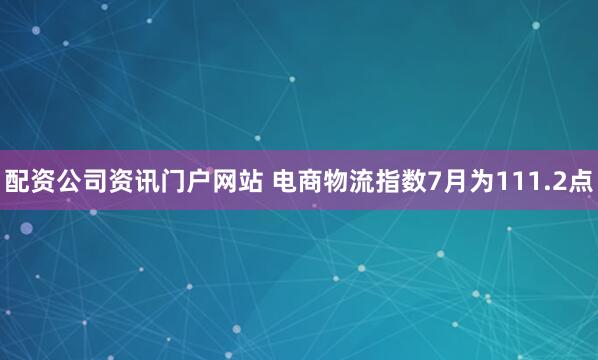 配资公司资讯门户网站 电商物流指数7月为111.2点