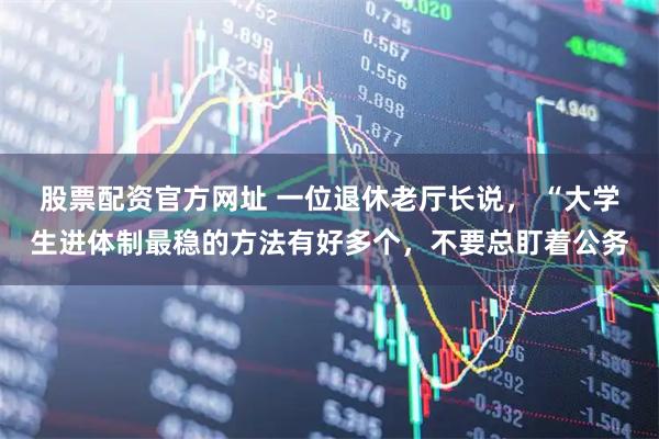 股票配资官方网址 一位退休老厅长说， “大学生进体制最稳的方法有好多个，不要总盯着公务