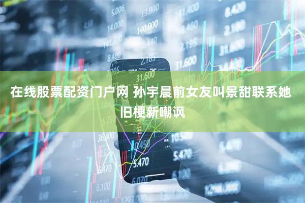在线股票配资门户网 孙宇晨前女友叫景甜联系她 旧梗新嘲讽