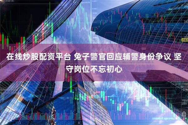 在线炒股配资平台 兔子警官回应辅警身份争议 坚守岗位不忘初心