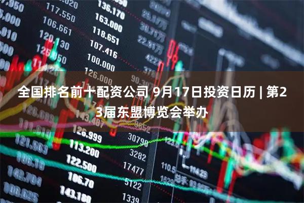全国排名前十配资公司 9月17日投资日历 | 第23届东盟博览会举办