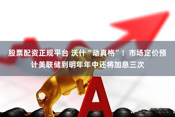 股票配资正规平台 沃什“动真格”！市场定价预计美联储到明年年中还将加息三次
