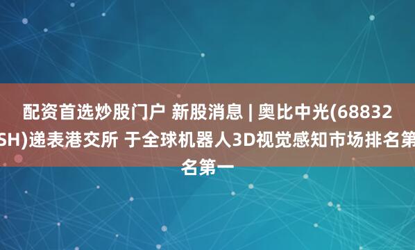 配资首选炒股门户 新股消息 | 奥比中光(688322.SH)递表港交所 于全球机器人3D视觉感知市场排名第一