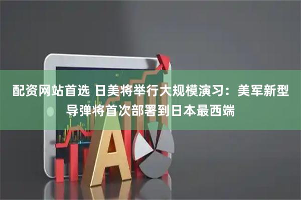 配资网站首选 日美将举行大规模演习：美军新型导弹将首次部署到日本最西端