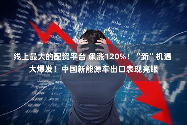 线上最大的配资平台 飙涨120%！“新”机遇 大爆发！中国新能源车出口表现亮眼