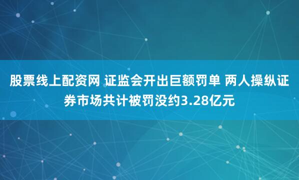 股票线上配资网 证监会开出巨额罚单 两人操纵证券市场共计被罚没约3.28亿元