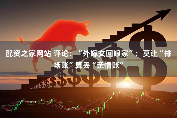 配资之家网站 评论:“外嫁女回娘家”:莫让“排场账”算丢“亲情账”